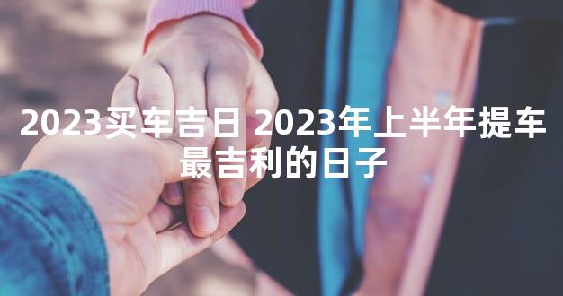 2023买车吉日 2023年上半年提车最吉利的日子